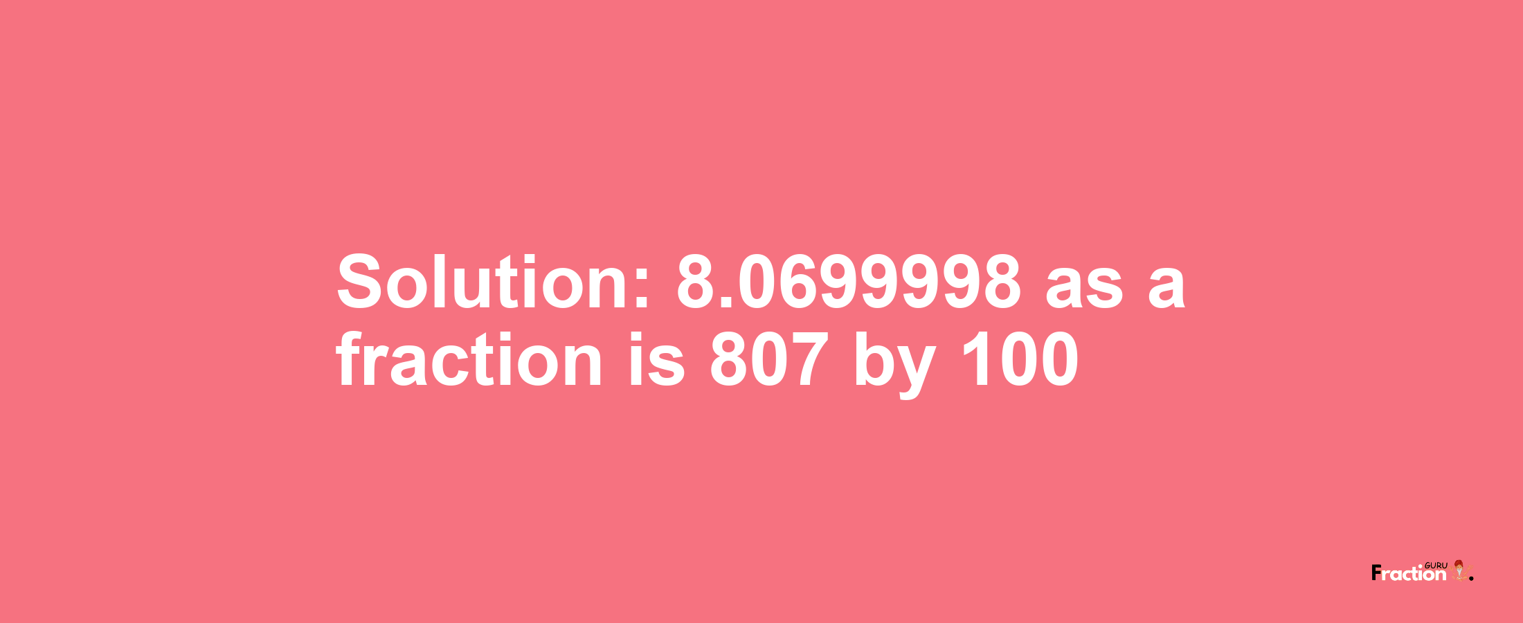 Solution:8.0699998 as a fraction is 807/100